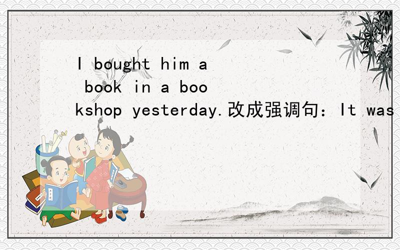 I bought him a book in a bookshop yesterday.改成强调句：It was him I bought a book in a bookshopyesterday.错的话错在哪里?
