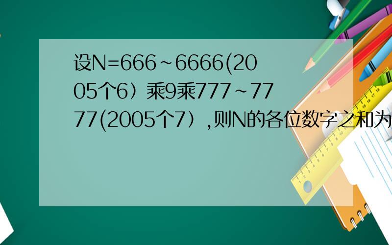 设N=666～6666(2005个6）乘9乘777~7777(2005个7）,则N的各位数字之和为多少