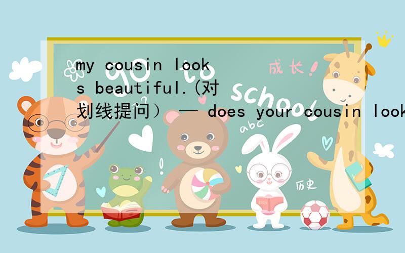 my cousin looks beautiful.(对划线提问） — does your cousin look—?