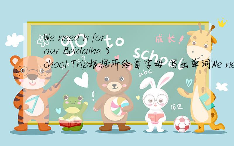 We need h for our Beidaihe School Trip根据所给首字母 写出单词We need （h ） for our Beidaihe School Trip