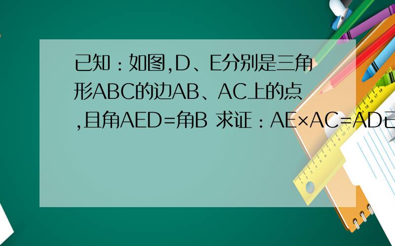已知：如图,D、E分别是三角形ABC的边AB、AC上的点,且角AED=角B 求证：AE×AC=AD已知：如图,D、E分别是三角形ABC的边AB、AC上的点,且角AED=角B求证：AE×AC=AD×AB