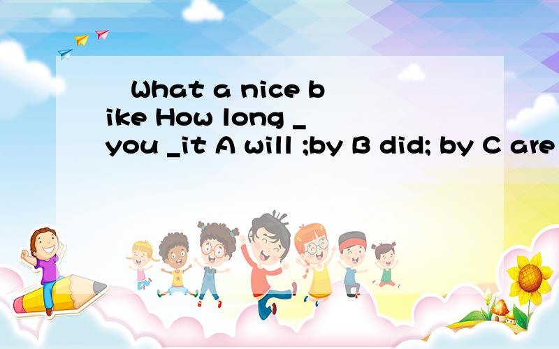 –What a nice bike How long _you _it A will ;by B did; by C are ; having D.have ; had为什么选D
