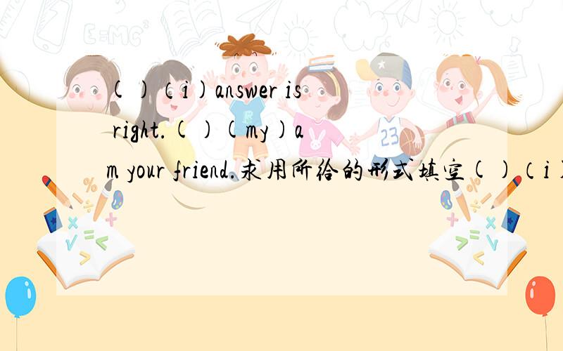 ()（i)answer is right.()(my)am your friend.求用所给的形式填空()（i)answer is right只求这个