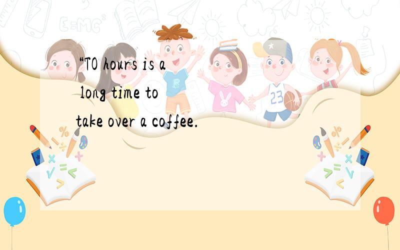 “TO hours is a long time to take over a coffee.