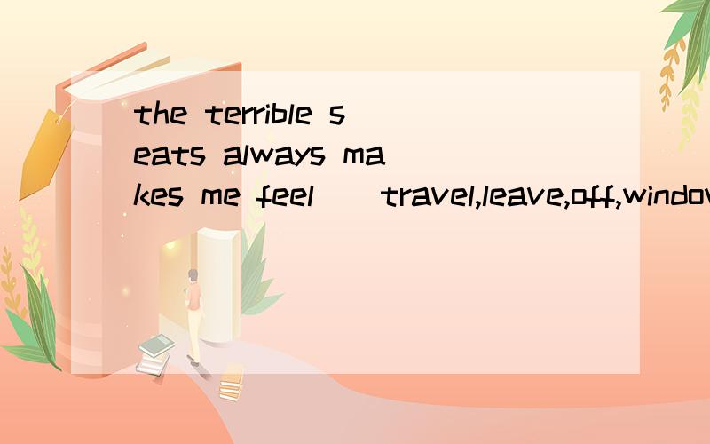 the terrible seats always makes me feel()travel,leave,off,window ,but ,cheap ,you,another,take,tired,nothing,much选一个然后写出正确形式