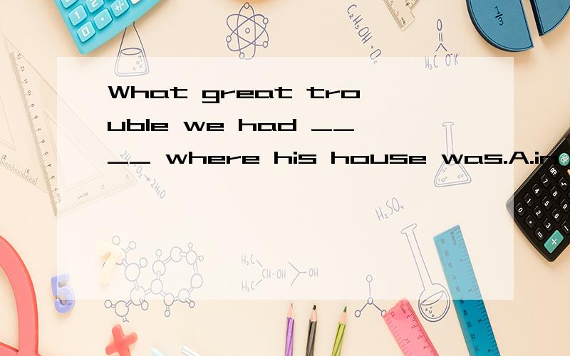 What great trouble we had ____ where his house was.A.in finding B.to find C.find D.found