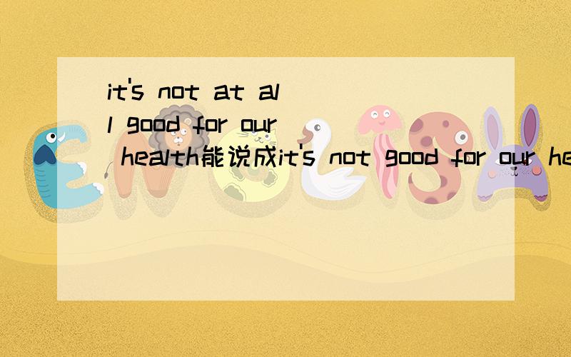 it's not at all good for our health能说成it's not good for our health at all吗