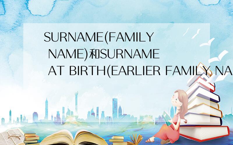 SURNAME(FAMILY NAME)和SURNAME AT BIRTH(EARLIER FAMILY NAME)这两个各是什么意思啊?有区别么?