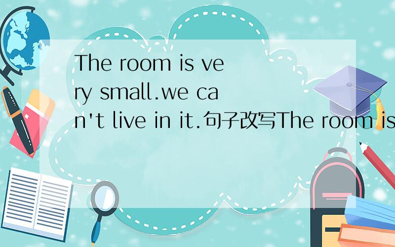 The room is very small.we can't live in it.句子改写The room is ____for us ____live in.