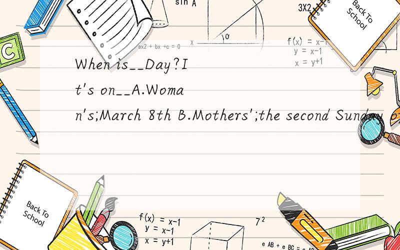 When is__Day?It's on__A.Woman's;March 8th B.Mothers';the second Sunday of May C.Teacher's;October 9th D.Teachers';September 10th