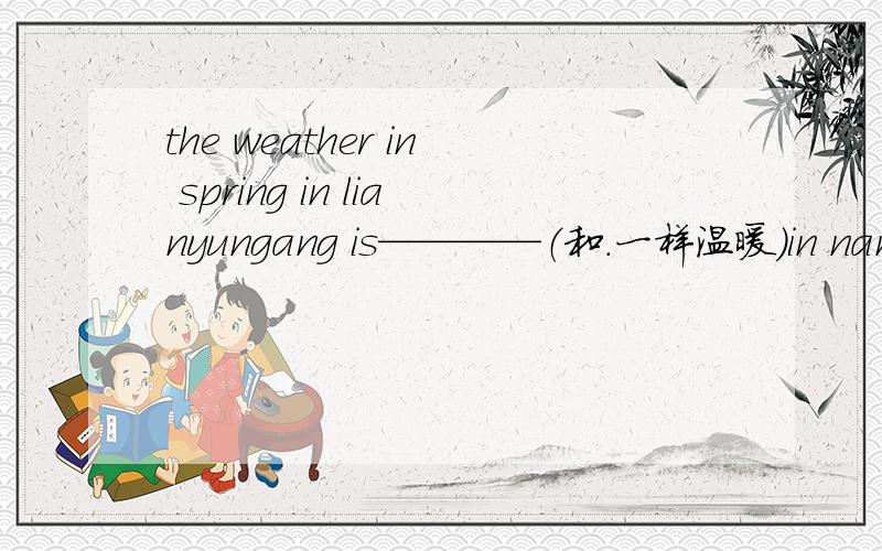 the weather in spring in lianyungang is————（和.一样温暖）in nanjing
