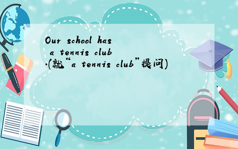 Our school has a tennis club.(就“a tennis club”提问)