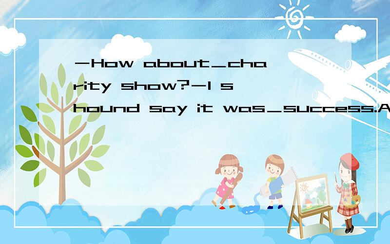 －How about＿charity show?－I shound say it was＿success.A.the;aBthe;/.C.a;aD.a;/求答案和解析