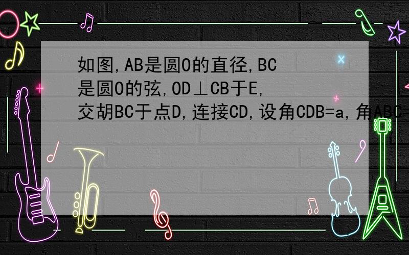 如图,AB是圆O的直径,BC是圆O的弦,OD⊥CB于E,交胡BC于点D,连接CD,设角CDB=a,角ABC=b.试找出a于b之间的一种关系式并给予证明.