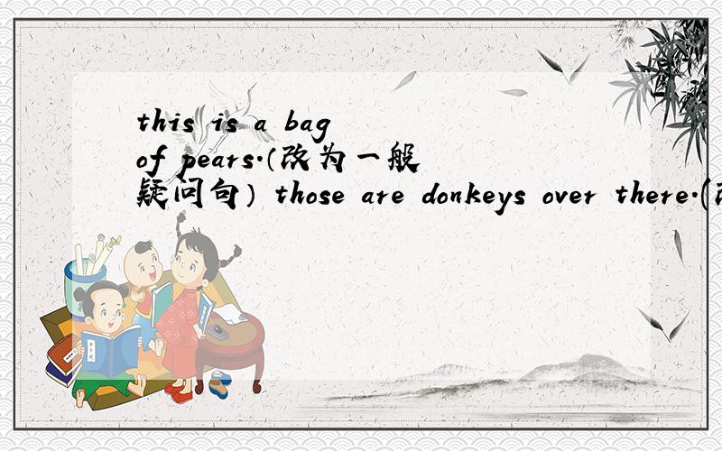 this is a bag of pears.（改为一般疑问句） those are donkeys over there.(改为否定句)还有：these are ___bamboos__.（(对划线部分提问)is that a bowl?(用复数形式改写句子）is that a bule truck?（做否定回答）