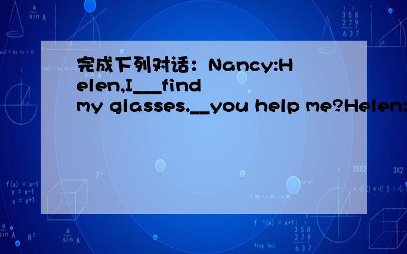 完成下列对话：Nancy:Helen,I___find my glasses.__you help me?Helen:_____they in you bag?Nancy:NO,____ _____.They____there just now.Where ____they now?Helen:Look,____that over there?______they your glasses?Nancy:Yes,they are______