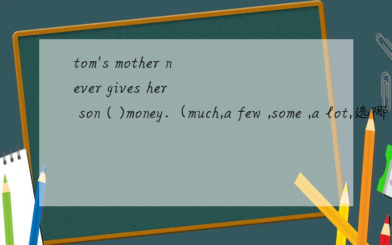 tom's mother never gives her son ( )money.（much,a few ,some ,a lot,选哪个）