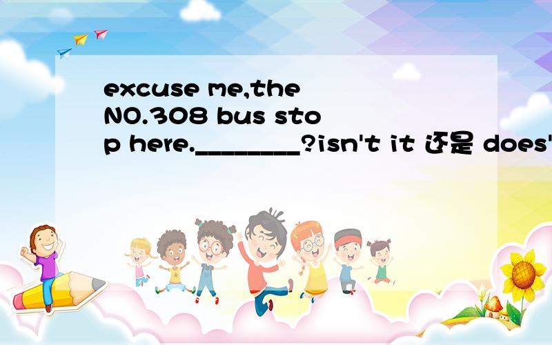 excuse me,the NO.308 bus stop here.________?isn't it 还是 does't it?为什么?