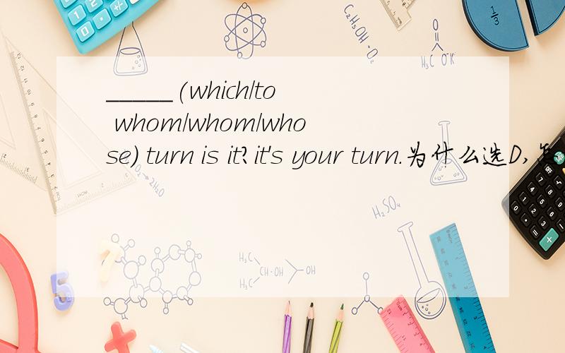 _____(which/to whom/whom/whose) turn is it?it's your turn.为什么选D,怎样理解