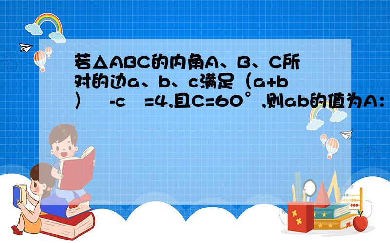 若△ABC的内角A、B、C所对的边a、b、c满足（a+b）²-c²=4,且C=60°,则ab的值为A：4/3B：8-4根号3C：1D：2/3要带解题步骤,不要省略.