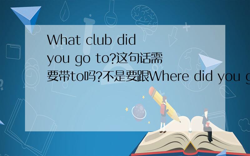 What club did you go to?这句话需要带to吗?不是要跟Where did you go 一个道理吗?