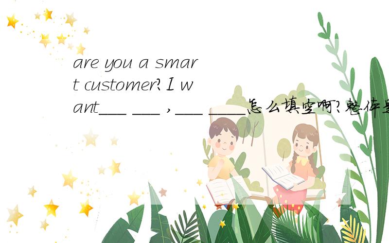 are you a smart customer?I want___ ___ ,___ ____怎么填空啊?整体是:Are you a smart customer I want___,___,____,____,____ ,____,____,_____and____ ____.
