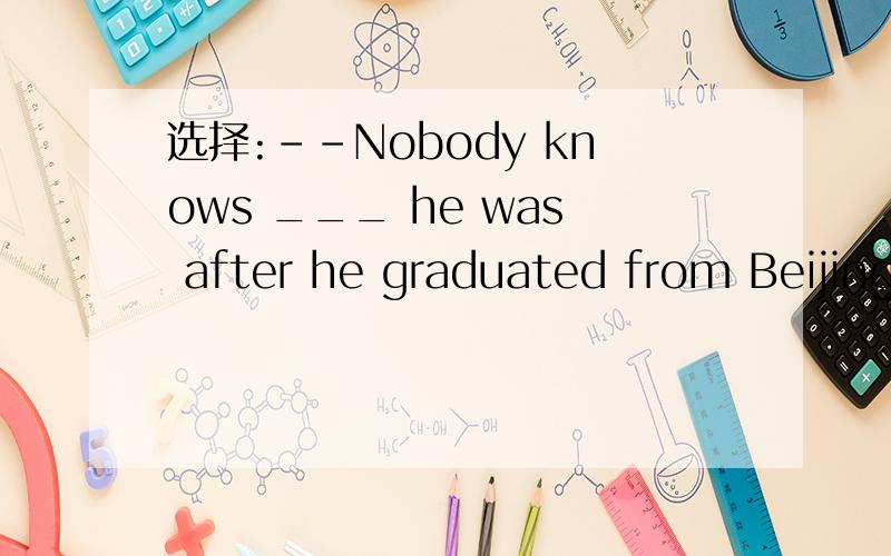 选择:--Nobody knows ___ he was after he graduated from Beijing University.---Nobody knows ___ he was after he graduated from Beijing University.---But I was once told he was a doctor working in a far-away village.A.whatB.where为什么不选B,B也