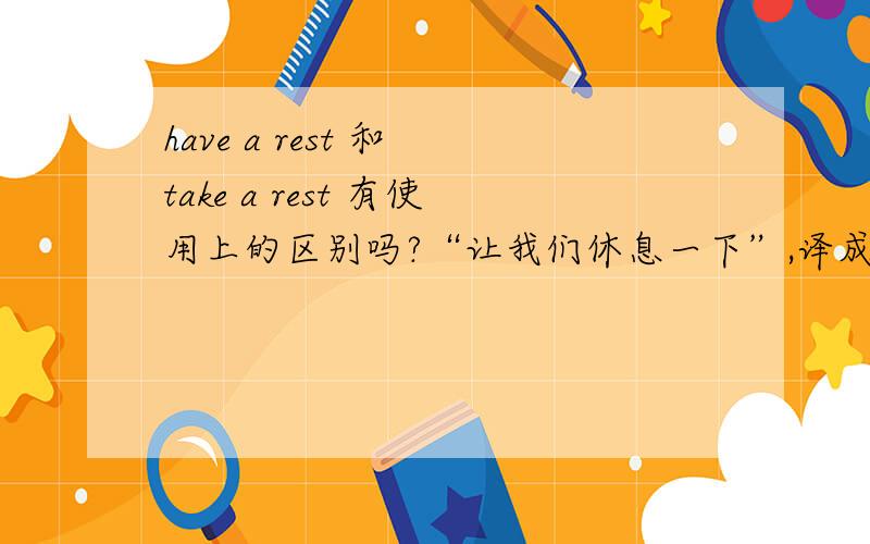 have a rest 和 take a rest 有使用上的区别吗?“让我们休息一下”,译成：Let's have a rest可以译成：Let's take a rest吗?两者有何区别?