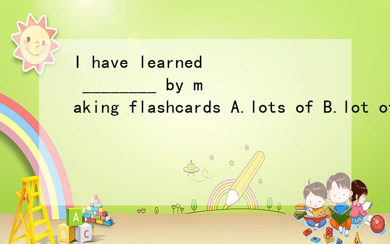 I have learned ________ by making flashcards A.lots of B.lot of C.a lot of D.a lot