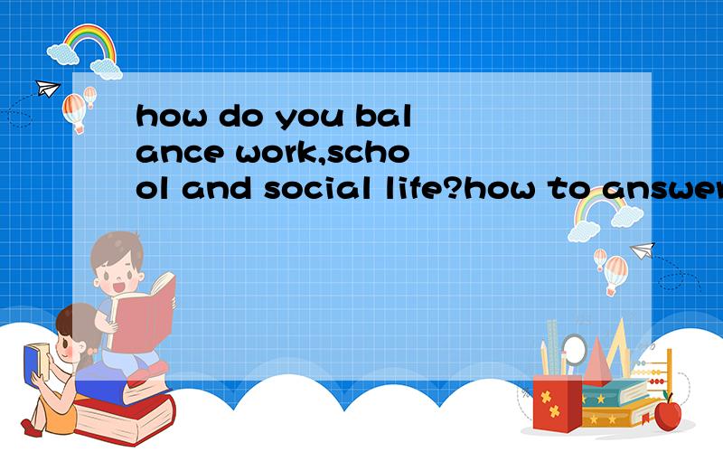 how do you balance work,school and social life?how to answer this qusetion?我不是要翻译 ..我要回答..