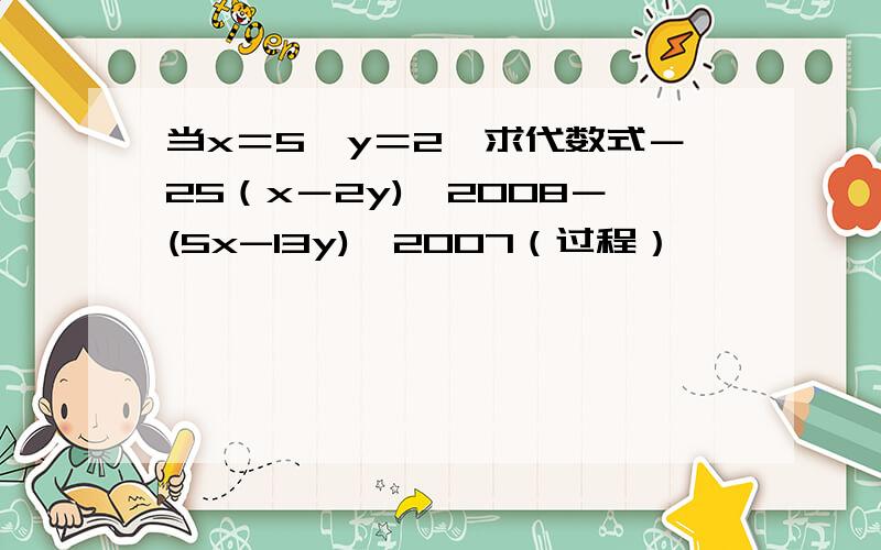当x＝5,y＝2,求代数式－25（x－2y)^2008－(5x-13y)^2007（过程）