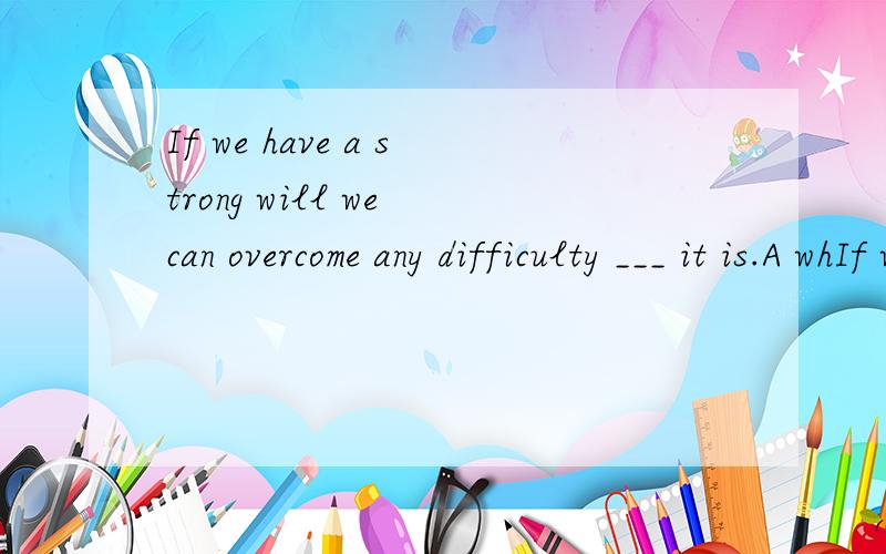 If we have a strong will we can overcome any difficulty ___ it is.A whIf we have a strong will we can overcome any difficulty ___ it is.A what B how C whatever D however