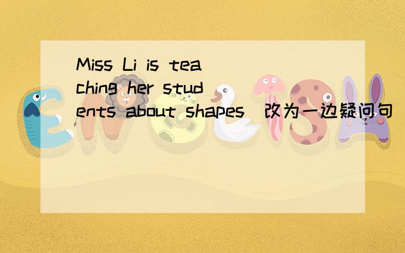 Miss Li is teaching her students about shapes（改为一边疑问句）