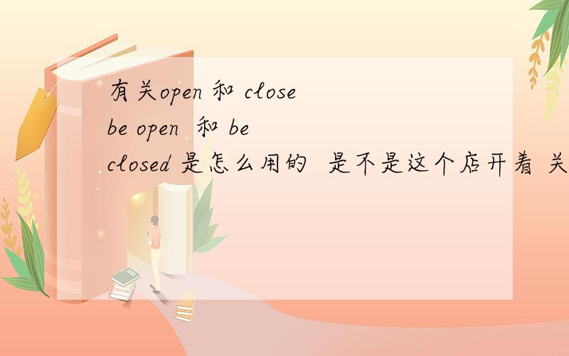 有关open 和 closebe open  和 be closed 是怎么用的  是不是这个店开着 关着这样的close   closely   opened 呢 怎么用的