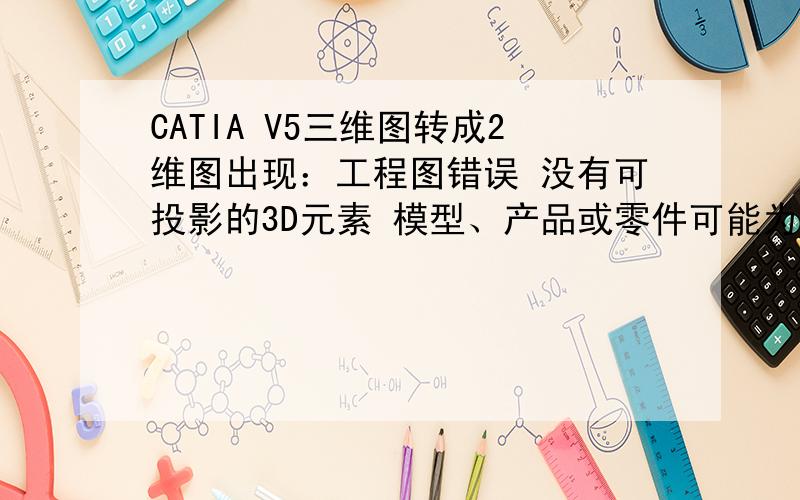 CATIA V5三维图转成2维图出现：工程图错误 没有可投影的3D元素 模型、产品或零件可能为空等 为什么转不成