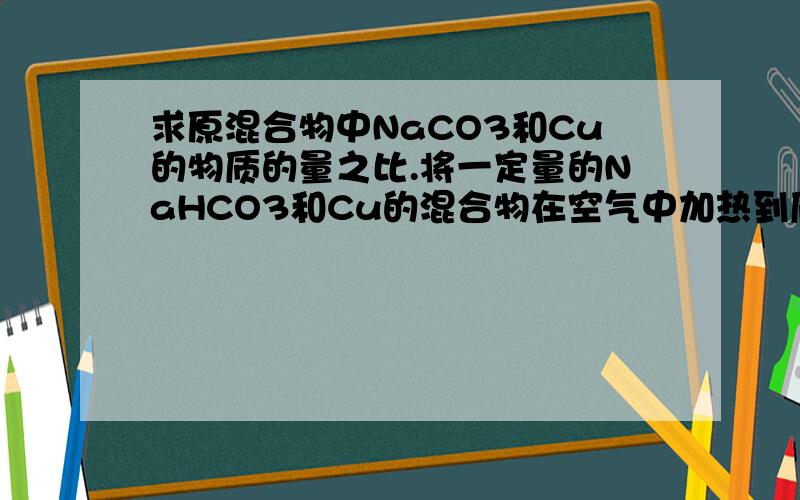 求原混合物中NaCO3和Cu的物质的量之比.将一定量的NaHCO3和Cu的混合物在空气中加热到质量不再变化时,发现加热前后固体质量不变.