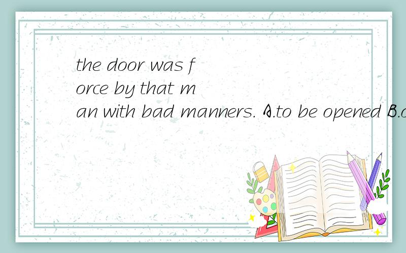 the door was force by that man with bad manners. A.to be opened B.opened C.open D.opens