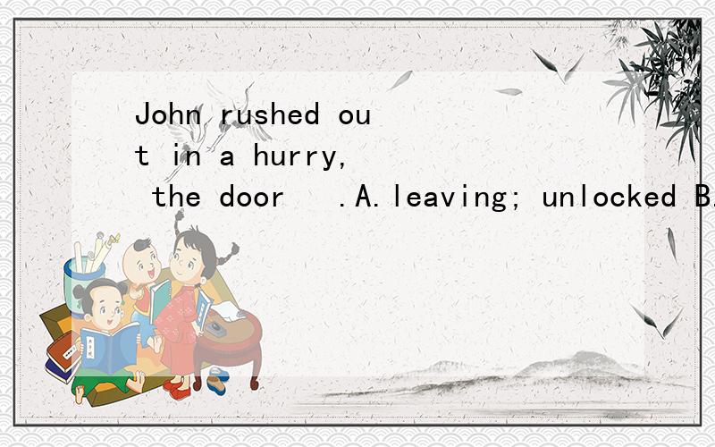 John rushed out in a hurry,  the door   .A.leaving; unlocked B.leaving; unlocking C.left; unlocked D.to leave; unlocking