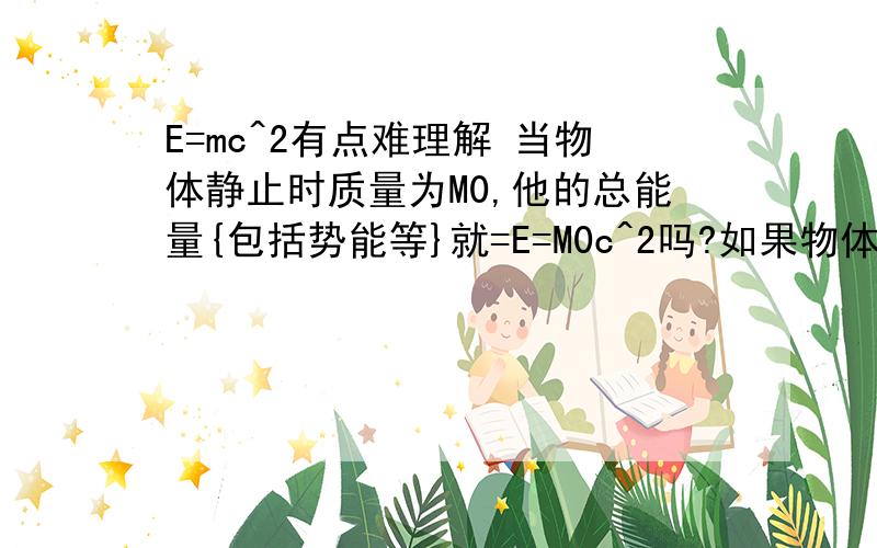 E=mc^2有点难理解 当物体静止时质量为M0,他的总能量{包括势能等}就=E=M0c^2吗?如果物体以V运动,那么他的质量还是M0吗,或者他的质量变为是M1 他的总能量是=M0C^2+1/2mv^2 还是=M1C^2