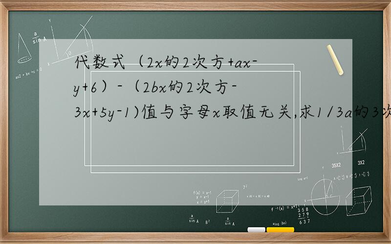 代数式（2x的2次方+ax-y+6）-（2bx的2次方-3x+5y-1)值与字母x取值无关,求1/3a的3次方-2db次方-『1/4a的3次次方-『1/4a的3次方-3b的2次方』答案要正确偶