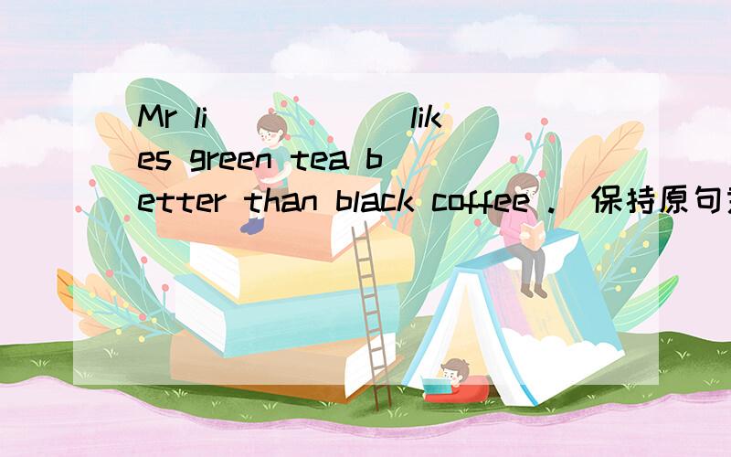Mr li______likes green tea better than black coffee .(保持原句意思）Mr li_____ green tea ______black coffee.