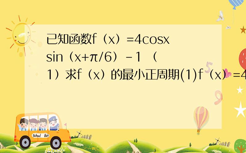 已知函数f（x）=4cosxsin（x+π/6）-1 （1）求f（x）的最小正周期(1)f（x）=4cosxsin（x+π/6）-1 =4cosx(√3/2sinx+1/2cosx)-1=2√3sinxcosx+2cos²x-1=√3sin2x+cos2x=2(√3/2sin2x+1/2cos2x)=2sin(2x+π/6)所以f（x）的最小