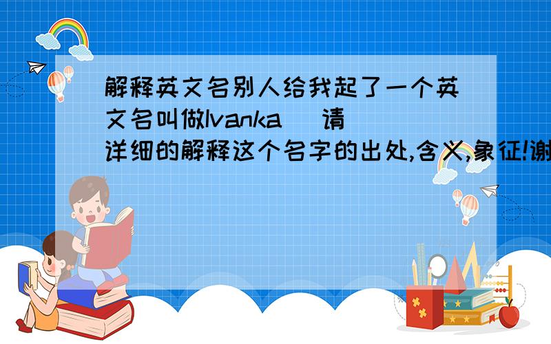 解释英文名别人给我起了一个英文名叫做Ivanka   请详细的解释这个名字的出处,含义,象征!谢谢!