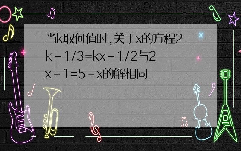当k取何值时,关于x的方程2k-1/3=kx-1/2与2x-1=5-x的解相同
