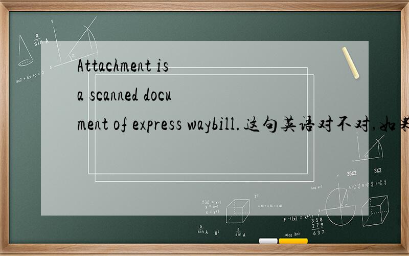 Attachment is a scanned document of express waybill.这句英语对不对,如果不对,该如何改正,