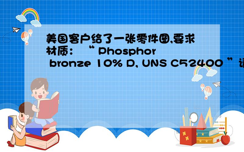 美国客户给了一张零件图,要求材质： “ Phosphor bronze 10% D, UNS C52400 ”请问是什么材料?相当于我国的那种材料?
