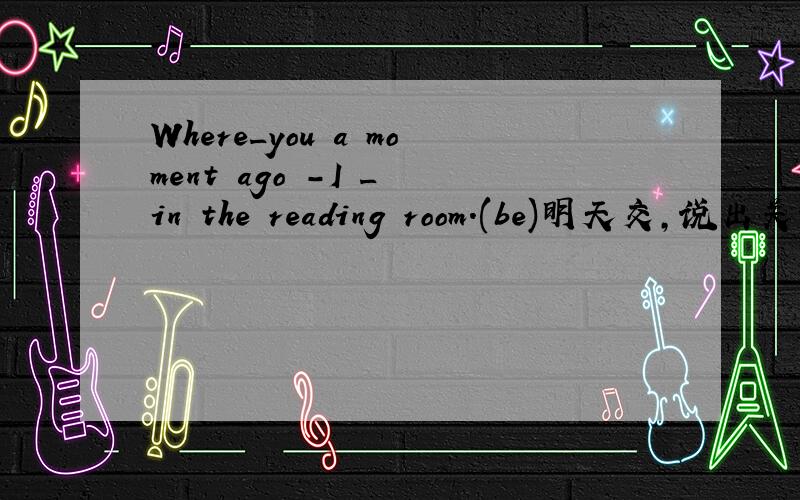 Where_you a moment ago -I _ in the reading room.(be)明天交,说出关键词为什么