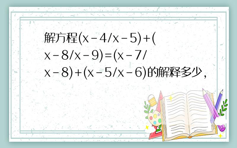 解方程(x-4/x-5)+(x-8/x-9)=(x-7/x-8)+(x-5/x-6)的解释多少,