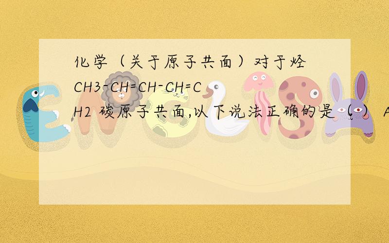 化学（关于原子共面）对于烃 CH3-CH=CH-CH=CH2 碳原子共面,以下说法正确的是（ ） A：分子中所有碳原子一定共面 B：分子中所有碳原子可能共面 C：分子中所有碳原子一定不共面 D：无法确定