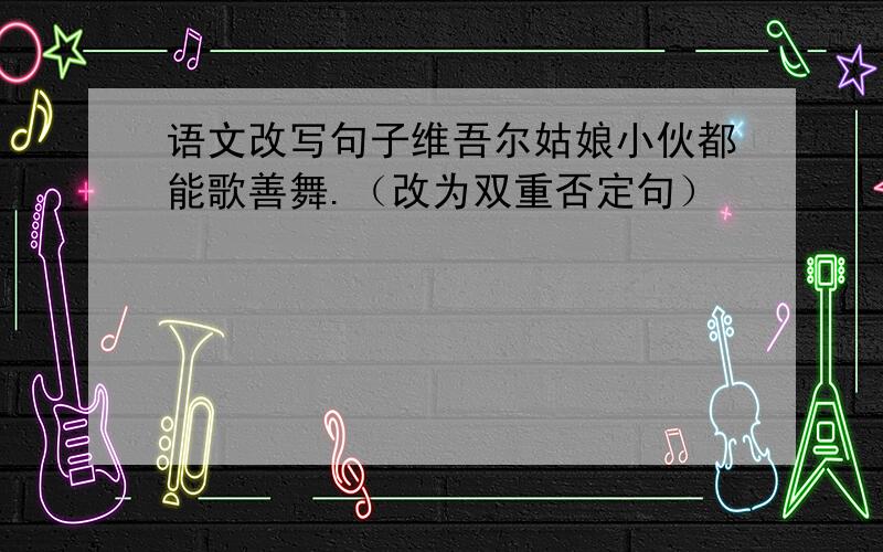 语文改写句子维吾尔姑娘小伙都能歌善舞.（改为双重否定句）